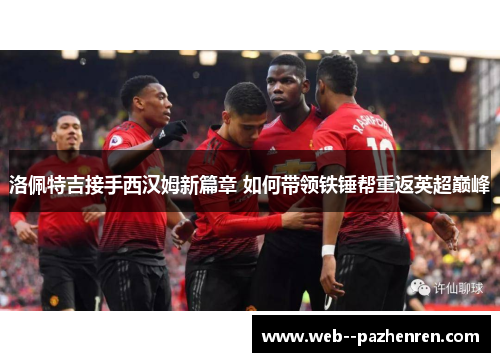 洛佩特吉接手西汉姆新篇章 如何带领铁锤帮重返英超巅峰
